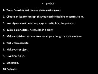 Art project .

1. Topic: Recycling and reusing glass, plastic, paper.

2. Choose an idea or concept that you need to explore or you relate to.

3. Investigate about materials, ways to do it, time, budget, etc.

4. Make a plan, dates, notes, etc. in a diary.

5. Make a sketch or various sketches of your design or scale modules.

6. Test with materials.

7. Make your project.

8. Give final finish.

9. Exhibition.

10.Evaluation.
 