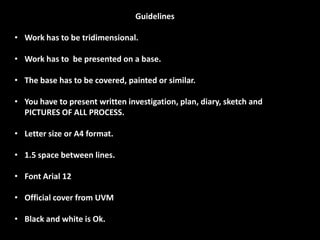 Guidelines

• Work has to be tridimensional.

• Work has to be presented on a base.

• The base has to be covered, painted or similar.

• You have to present written investigation, plan, diary, sketch and
  PICTURES OF ALL PROCESS.

• Letter size or A4 format.

• 1.5 space between lines.

• Font Arial 12

• Official cover from UVM

• Black and white is Ok.
 