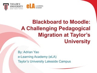 Blackboard to Moodle:
  A Challenging Pedagogical
        Migration at Taylor’s
                  University
By: Adrian Yao
e-Learning Academy (eLA)
Taylor’s University Lakeside Campus
 