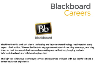 Blackboard works with our clients to develop and implement technology that improves every aspect of education. We enable clients to engage more students in exciting new ways, reaching them on their terms and devices—and connecting more effectively, keeping students informed, involved, and collaborating together.Through this innovative technology, services and expertise we work with our clients to build a better education experience. 