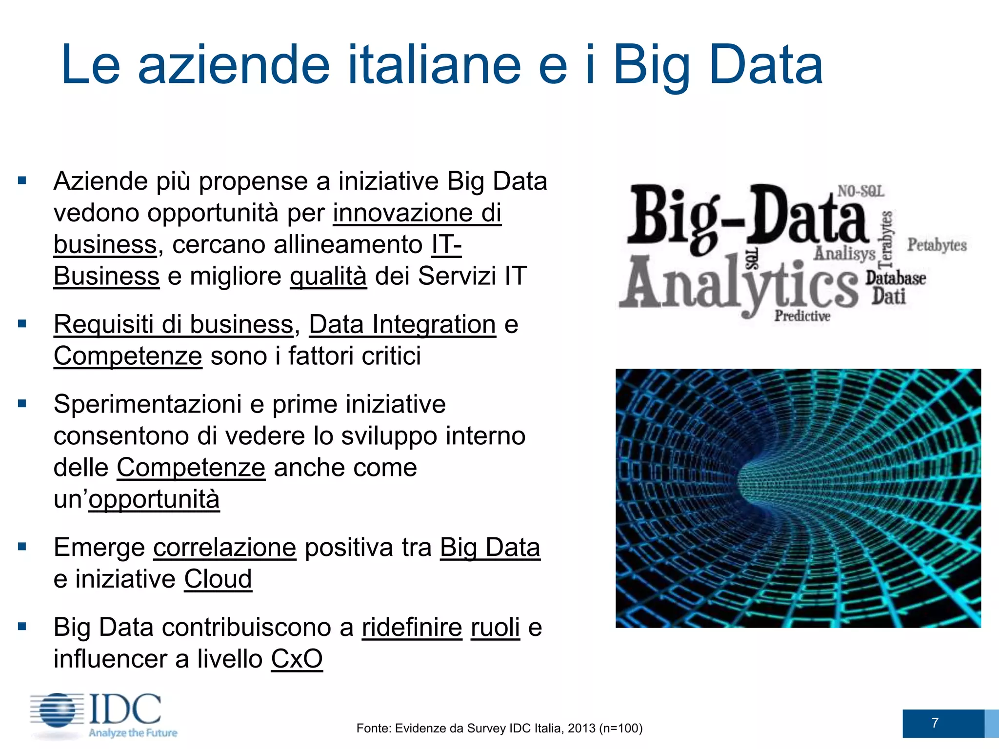 Le aziende italiane e i Big Data
 Aziende più propense a iniziative Big Data
vedono opportunità per innovazione di
business, cercano allineamento ITBusiness e migliore qualità dei Servizi IT
 Requisiti di business, Data Integration e
Competenze sono i fattori critici
 Sperimentazioni e prime iniziative
consentono di vedere lo sviluppo interno
delle Competenze anche come
un’opportunità
 Emerge correlazione positiva tra Big Data
e iniziative Cloud
 Big Data contribuiscono a ridefinire ruoli e
influencer a livello CxO
Fonte: Evidenze da Survey IDC Italia, 2013 (n=100)

7

 