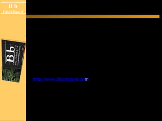 B b
Black board
B b
Blackboard
¿ Qué es el BlackBoard ?
Blackboard es una plataforma computacional flexible,
sencilla e intuitiva, que contiene las funciones necesarias
para crear los documentos para administrar un curso que
sea accesado por los estudiantes de manera remota y
utilizando como medio el Internet.
Blackboard es creado por la compañía Blackboard Inc.
(http://www.blackboard.com) y cuenta con funciones que
facilitan el “e-learning” permitiendo el ingreso mediante un
formato de portal desde el cual se cuenta con toda la
información detallada de cursos.
 