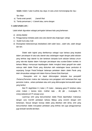 helah ( helah) 1.akal muslihat, tipu daya; ini satu-untuk memerangkap dia: tipu-
tipu daya
a) Tanda anak panah( ) bererti lihat
b) Tanda persamaan ( =) bererti atau, sama dengan
6. Label arkaik ( ark )
Label arkaik digunakan sebagai peringatan bahawa kata yang berkenaan
a) Jarang dipakai
b) Penggunaanya terbatas pada satu-satu daerah atau lingkungan sahaja
c) Sudah kuno atau mati
d) Disangsikan kebenarannya( disebabkan) oleh salah baca , salah tulis, salah dengar
dan lain.
Dialek ialah loghat yang diertikannya sebagai rupa bahasa yang terpakai
dalam percakapan di satu-satu daerah atau sebahagian negeri dengan pelat sebutan
yang terkhas bagi daerah itu dan berlainan daripada bunti sebutan bahasa umum
yang rata-rata dipakai dalam hubungan percakapan atau suratan.Dalam konteks ini
bahasa Melayu mempunyai kepelbagaian dialek mengikut lokasi geografi dan salah
satunya ialah dialek Perak yang dituturkan oleh sebahagian besar penduduk di
sepanjang Sungai Perak.Terdapat beberapa perkataan dalam dialek Perak yang
telah dimasukkan sebagai entri dalam Kamus Dewan Edisi Keempat .
Kewujudan entri ini dapat dibincangkan daripada dua perspektif
.Pertama,Pemerian makna dan keduanya cara pengejaan entri berkenaan.Dari segi
pemerian makna , antara perkataan atau entri yang dibincangkan termasuklah seperti
yang berikut:
Biot Pr degil.Bolen II ( bolen ) Pr bolen , telanjang genyi Pr tertahan nafsu
untuk makan ( kerana kotor, melihat najis , dll) jijik , mual.jegela Pr,
orang~pelawak.soh Pr senyap sunyi.
Lazimnya entri yang bersumberkan dialek Perak diperihalkan maknanya
dengan cara memilih perkataan bahasa Melayu yang sinonim dengan entri
berkenaan, Sesuai dengan konsep dialek yang diberikan oleh Za’ba, entri yang
bersumberkan dialek merupakan perkataan yang terkhas dan juga penggunaannya
juga tentulah bersifat demikian.
 