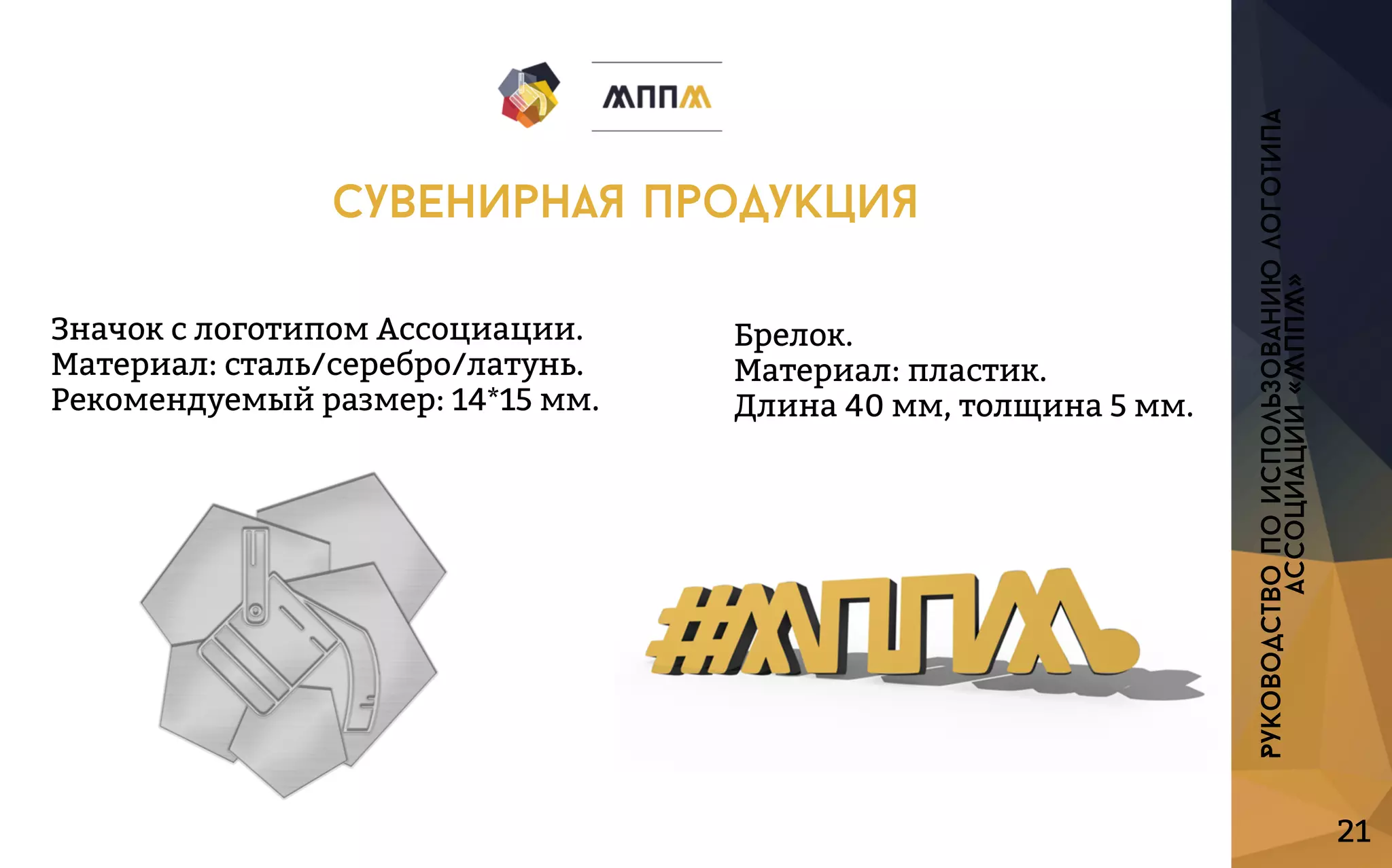 ЗначокслоготипомАссоциации.
Материал:сталь/серебро/латунь.
Рекомендуемыйразмер:14*15мм.
Брелок.
Материал:пластик.
Длина40мм,толщина5мм.
21
Руководствопоиспользованиюлоготипа
ассоциации«МППМ»
сувенирнаяпродукция
 