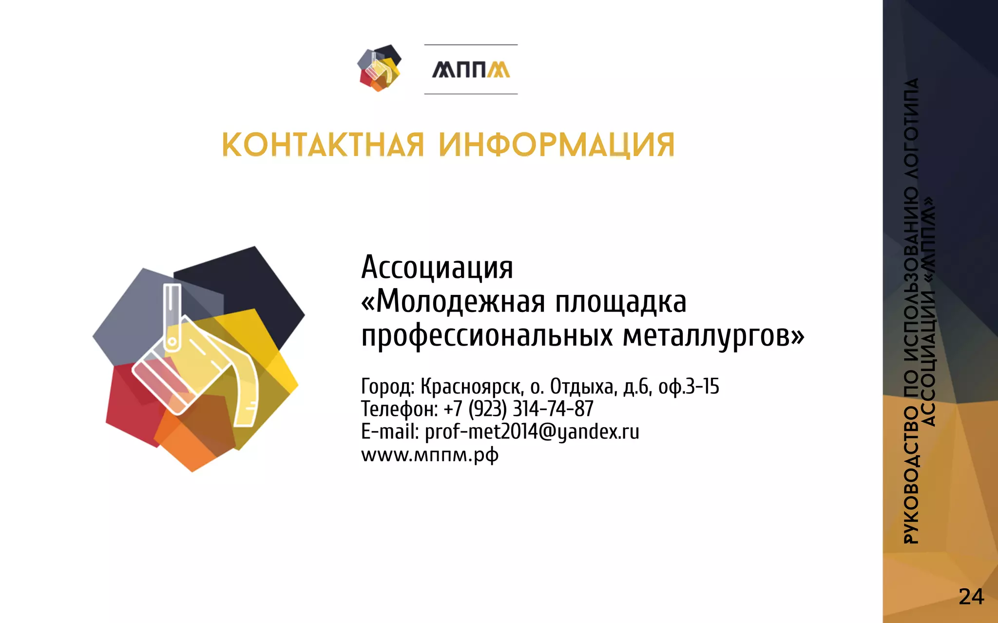Ассоциация
«Молодежнаяплощадка
профессиональныхметаллургов»
Город:Красноярск,о.Отдыха,д.6,оф.3-15
Телефон:+7(923)314-74-87
E-mail:prof-met2014@yandex.ru
wwwww.мппм.рф
24
Руководствопоиспользованиюлоготипа
ассоциации«МППМ»
контактнаяинформация
 