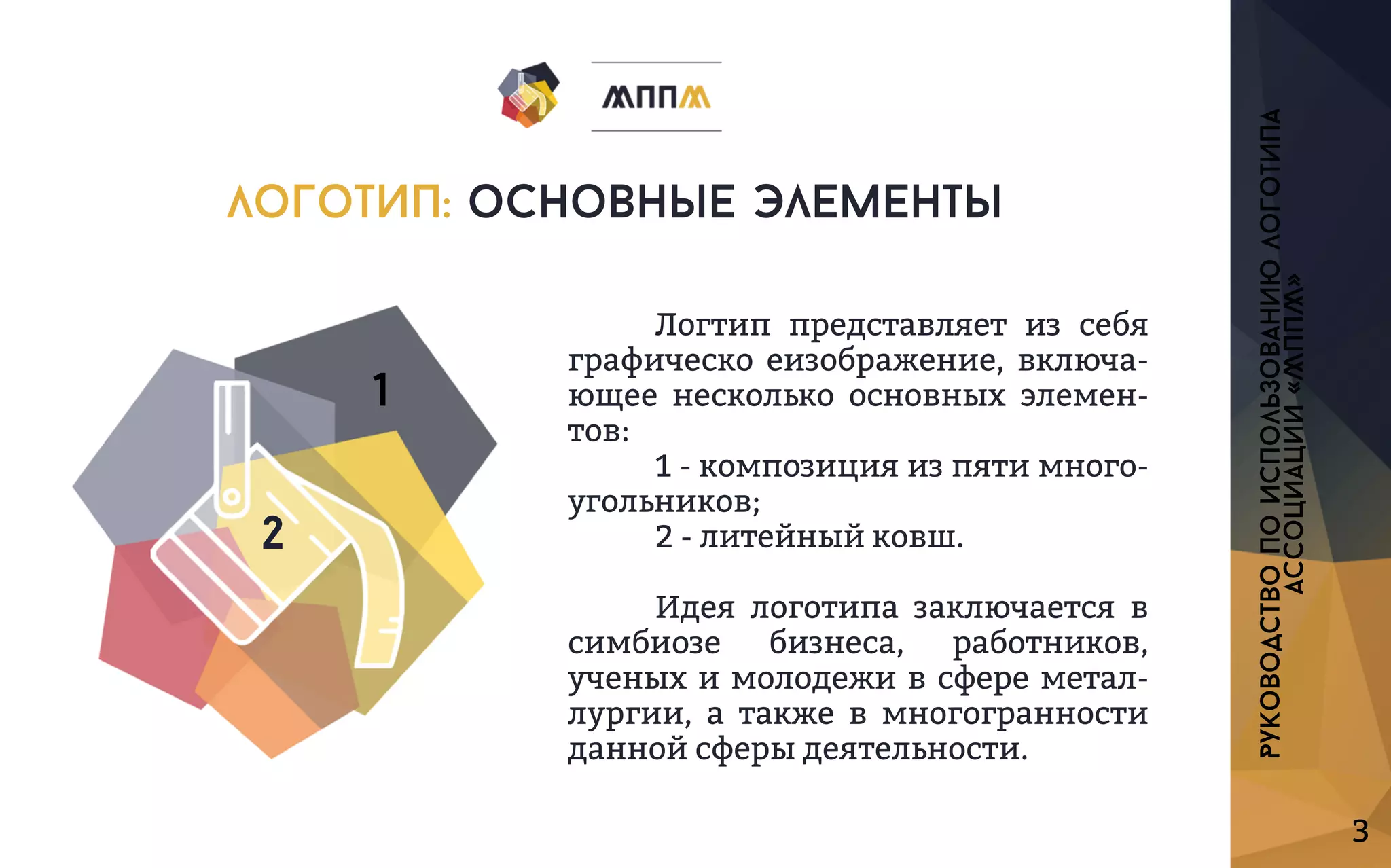 3
Логтип представляетизсебя
графическоеизображение,включа-
ющеенесколькоосновныхэлемен-
тов:
1-композицияизпятимного-
угольников;
2-литейныйковш.
Идеялоготипазаключаетсяв
симбиозе бизнеса, работников,
ученыхимолодеживсфереметал-
лургии,атакжевмногогранности
даннойсферыдеятельности.
Руководствопоиспользованиюлоготипа
ассоциации«МППМ»
логотип:основныеэлементы
2
1
 