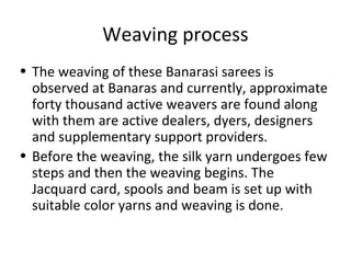 Weaving process
• The weaving of these Banarasi sarees is
observed at Banaras and currently, approximate
forty thousand active weavers are found along
with them are active dealers, dyers, designers
and supplementary support providers.
• Before the weaving, the silk yarn undergoes few
steps and then the weaving begins. The
Jacquard card, spools and beam is set up with
suitable color yarns and weaving is done.
 