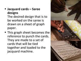 • Jacquard cards – Saree
designs
The desired design that is to
be worked on the saree is
drawn on a sheet of graph
paper.
• This graph sheet becomes the
reference to punch the cards.
They are made to a set of
cards that will be tied
together and loaded to the
jacquard machine.
 