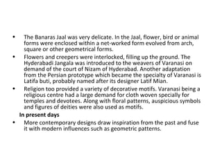 • The Banaras Jaal was very delicate. In the Jaal, flower, bird or animal
forms were enclosed within a net-worked form evolved from arch,
square or other geometrical forms.
• Flowers and creepers were interlocked, filling up the ground. The
Hyderabadi Jangala was introduced to the weavers of Varanasi on
demand of the court of Nizam of Hyderabad. Another adaptation
from the Persian prototype which became the specialty of Varanasi is
Latifa buti, probably named after its designer Latif Mian.
• Religion too provided a variety of decorative motifs. Varanasi being a
religious centre had a large demand for cloth woven specially for
temples and devotees. Along with floral patterns, auspicious symbols
and figures of deities were also used as motifs.
In present days
• More contemporary designs draw inspiration from the past and fuse
it with modern influences such as geometric patterns.
 