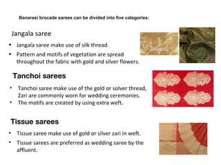 • Jangala saree make use of silk thread.
• Pattern and motifs of vegetation are spread
throughout the fabric with gold and silver flowers.
• Tissue saree make use of gold or silver zari in weft.
• Tissue sarees are preferred as wedding saree by the
affluent.
 Tissue sarees 
Jangala saree
 Banarasi brocade sarees can be divided into five categories:
• Tanchoi saree make use of the gold or solver thread,
Zari are commonly worn for wedding ceremonies.
• The motifs are created by using extra weft.
Tanchoi sarees
 