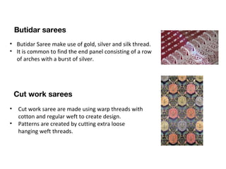  
 
• Butidar Saree make use of gold, silver and silk thread.
• It is common to find the end panel consisting of a row
of arches with a burst of silver.
Butidar sarees
Cut work sarees
• Cut work saree are made using warp threads with
cotton and regular weft to create design.
• Patterns are created by cutting extra loose
hanging weft threads.
 