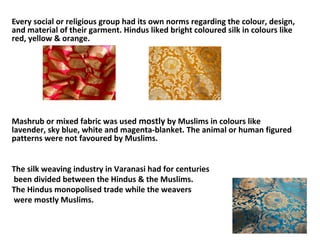 Every social or religious group had its own norms regarding the colour, design,
and material of their garment. Hindus liked bright coloured silk in colours like
red, yellow & orange.
Mashrub or mixed fabric was used mostly by Muslims in colours like
lavender, sky blue, white and magenta-blanket. The animal or human figured
patterns were not favoured by Muslims.
The silk weaving industry in Varanasi had for centuries
been divided between the Hindus & the Muslims.
The Hindus monopolised trade while the weavers
were mostly Muslims.
 