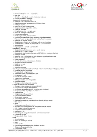 Software livre, GNU, GPL
Segurança dentro do software livre
Software livre dentro de empresa
Aquisição de software livre
Linux como ambiente multiplataforma, multi-utilizador e multi-arquitetura - vantagens
Compatibilidade do Linux com o hardware dos PC
Conceitos de discos, partições e sistemas de pastas
Partições Linux x, partições DOS x e partições NTFS
Diferenças entre Linux e Microsoft Server
Hardware e hardware para o servidor Linux
Dual boot
Conceitos e utilização da memória virtual do Linux (swap)
Partição ext2 e ext3 ­ diferenças
Instalação do Linux a partir do CD
Instalação o Linux através do MS­DOS
Criação de disquetes de instalação no DOS e no Linux
Instalação do Linux
Utilização do Disk Druid e do Fdisk
Criação e exclusão de partições do Linux
Edição de partições
Partições do servidor e partição swap
Pontos de montagem e dispositivos
Pacotes para instalação
Configuração de rato, teclado e idioma
Configuração do ambiente gráfico (X Server) durante a instalação
Programa Setup ­ configuração do rato, teclado, fuso­horário e som
Instalação por disquete do Linux
Criação de uma disquete de inicialização do Linux para instalação
Troubleshooting ­ exclusão de uma partição faz o Linux não iniciar
Superutilizador
Segurança com a conta do superutilizador
Passwords e segurança
Criação de um utilizador comum para o uso do sistema
Instalação do LILO (LInux LOader)
Realização do dual boot e configuração do MBR (LILO) no Linux para dual boot
Instalação do Grub
Gestão do LILO ­ configuração do boot, password, mensagens de arranque
Pastas de mensagens e boas-vindas
Logon no sistema
Conceito de terminais virtuais e como utilizá­los
Recuperação de uma password
Edição de um texto
Introdução ao vi
Utilização do mcedit
Visualização do espaço livre e do tamanho da unidade e formatação e verificação a unidade
Correcção de erros na unidade
Visualização de partições criadas
Sistemas de pastas suportados pelo Linux
Partições ext2 e ext3
Conceito de montagem no Linux
Trabalho com dispositivos
Utilização do cfdisk para criar partições
Unidades de disco
Montagem e desmontagem de unidades
Criação de partições para utilizadores
Montagem e desmontagem do floppy e CD-ROM
Criação de uma partição DOS/Windows
Formatação de disquetes em Ext2 (Linux) ou DOS (Windows)
Criação automática de partições no arranque
Pasta /etc/fstab
Criação de partições para leitura
Criação de um disco de boot
Comandos de pesquisa
Acesso a discos de um servidor
Criação e formatação de uma partição num disco de servidor remoto
Raid no Linux
Mirror
Recuperação de um disco em mirror
Recuperação num outro servidor de uma partição que não arranca
LVM – Logical Volume Management.
Comparação entre LVM e Raid
Dispositivos LVM
Reendereço do espaço dinamicamente sem reiniciar o servidor
Compilação do LVM
Manipulação de discos virtuais
Shell
Conceito e tipos
Pastas de inicialização do shell
Bash
Scripts de Shell
Criação de Scripts para principais comandos no Linux
Criação de Scripts para backup
Comandos de scripts
Variáveis
Utilização de variáveis em scripts
Alias ­ criação para um e para múltiplos comandos
Conceito de entradas e saídas
Pipes
REFERENCIAL DE FORMAÇÃO | Técnico/a de Informática ­ Instalação e Gestão de Redes ­ Nível 4 | 22-09-2019 10 / 31
 