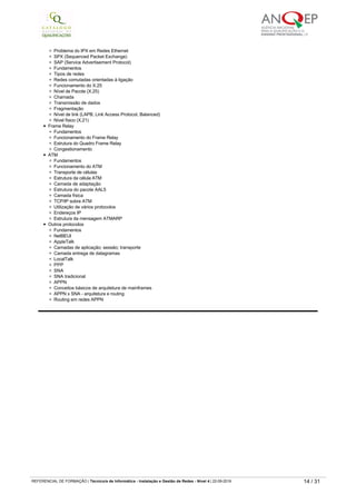 SMTP (Simple Mail Transfer Protocol)
Relação do serviço de e­mail com POP3 (Post Office Protocol v3.0)
HTTP (HyperText Transfer Protocol)
Vertentes de HTTPS (SSL – Secure Sockets Layer)
TCP (Transmission Control Protocol)
IPX/SPX
Fundamentos
IPX (Internet Packet Exchange)
Estrutura do datagrama IPX
Problema do IPX em Redes Ethernet
SPX (Sequenced Packet Exchange)
SAP (Service Advertisement Protocol)
Fundamentos
Tipos de redes
Redes comutadas orientadas à ligação
Funcionamento do X.25
Nível de Pacote (X.25)
Chamada
Transmissão de dados
Fragmentação
Nível de link (LAPB, Link Access Protocol, Balanced)
Nível físico (X.21)
Frame Relay
Fundamentos
Funcionamento do Frame Relay
Estrutura do Quadro Frame Relay
Congestionamento
ATM
Fundamentos
Funcionamento do ATM
Transporte de células
Estrutura da célula ATM
Camada de adaptação
Estrutura do pacote AAL5
Camada física
TCP/IP sobre ATM
Utilização de vários protocolos
Endereços IP
Estrutura da mensagem ATMARP
Outros protocolos
Fundamentos
NetBEUI
AppleTalk
Camadas de aplicação; sessão; transporte
Camada entrega de datagramas
LocalTalk
PPP
SNA
SNA tradicional
APPN
Conceitos básicos de arquitetura de mainframes
APPN x SNA - arquitetura e routing
Routing em redes APPN
0828
Protocolos de redes ­ instalação e configuração em sistema
linux
Carga horária
50 horas
Objetivo(s) Instalar e configurar Frame Relay, ATM e outros protocolos para Linux.
Conteúdos
Conceitos de redes de computadores
Tipos de rede
Protocolos - TCP/IP; UDP/IP; IPX; NetBEUI; DECnet
Classes de rede TCP/IP
Endereços de IP
Endereços reservados de IP
Outros protocolos - ICMP; ARP; OSPF; BGP; EGP; RIP
Modelo cliente-servidor
Portas
Pasta /etc/services
Principais serviços do Linux
Pasta /etc/hosts e /etc/sysconfig/network
Configuração do TCP/IP no Linux
Conceitos de rede
Servidor-cliente
Máquina local e remota
Gateway/Default Gateway
Hubs/Switches
Rotas/Routers
Comando ifconfig
Activação e desativação da placa de rede
Mudança do IP
REFERENCIAL DE FORMAÇÃO | Técnico/a de Informática ­ Instalação e Gestão de Redes ­ Nível 4 | 22-09-2019 14 / 31
 