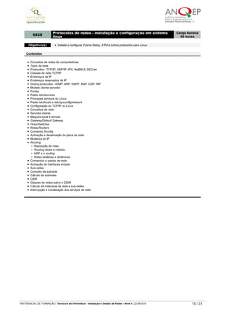 APPN
Conceitos básicos de arquitetura de mainframes
APPN x SNA - arquitetura e routing
Routing em redes APPN
0828
Protocolos de redes ­ instalação e configuração em sistema
linux
Carga horária
50 horas
Objetivo(s) Instalar e configurar Frame Relay, ATM e outros protocolos para Linux.
Conteúdos
Conceitos de redes de computadores
Tipos de rede
Protocolos - TCP/IP; UDP/IP; IPX; NetBEUI; DECnet
Classes de rede TCP/IP
Endereços de IP
Endereços reservados de IP
Outros protocolos - ICMP; ARP; OSPF; BGP; EGP; RIP
Modelo cliente-servidor
Portas
Pasta /etc/services
Principais serviços do Linux
Pasta /etc/hosts e /etc/sysconfig/network
Configuração do TCP/IP no Linux
Conceitos de rede
Servidor-cliente
Máquina local e remota
Gateway/Default Gateway
Hubs/Switches
Rotas/Routers
Comando ifconfig
Activação e desativação da placa de rede
Mudança do IP
Routing
Resolução de rotas
Routing direto e indireto
ARP e o routing
Rotas estáticas e dinâmicas
Comandos e pastas de rede
Activação de interfaces virtuais
Sub-redes
Conceito de subrede
Cálculo de subredes
CIDR
Classes de redes sobre o CIDR
Cálculo de máscaras de rede e sub­redes
Interrupção e inicialização dos serviços de rede
0829 Topologias de redes
Carga horária
25 horas
Objetivo(s)
Instalar e configurar topologias 10Base2.
Instalar e configurar topologias 10Base5.
Instalar e configurar topologias Star.
Conteúdos
Topologias
Fundamentos
Ruído e atenuação
Tipos de transmissão
Tipos de cabo coaxial
- Cabo coaxial fino (10Base2)
- Cabo coaxial grosso (10Base5)
Emendas
Montagem de cabos coaxiais finos
Instalação de transcetores em cabos coaxiais grossos
Topologia Star
Fundamentos
Topologia
Par trançado sem blindagem (UTP)
Pinagem
1000BaseT (Gigabit Ethernet)
Cross-over
Montagem de cabos par trançado sem blindagem
Par trançado com blindagem (STP)
Cablagem estruturada
REFERENCIAL DE FORMAÇÃO | Técnico/a de Informática ­ Instalação e Gestão de Redes ­ Nível 4 | 22-09-2019 15 / 31
 