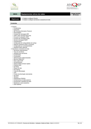 Switches
Velocidade
Segurança
Ligação
0833 Equipamentos ativos de redes
Carga horária
50 horas
Objetivo(s)
Instalar e configurar Routers.
Instalar e configurar servidores e acessórios de rede.
Conteúdos
Routers
Fundamentos
Protocolos
RIP (Routing Information Protocol)
Desvantagens
Formato das mensagens RIP
OSPF (Open Shortest Path First)
Formato do cabeçalho OSPF
Formato das mensagens Hello
Demais mensagens OSPF
Características
Configuração de routing (tabelas de routing)
Sistemas operativos (IOS) e comandos
Configuração por consola/ssh/telnet
Interfaces (série, ethernet)
Servidores e acessórios de rede
Servidores especializados
Tipos de servidores
Hardware para servidores
Fundamentos
Processador
Motherboards multiprocessadas
Memória RAM ECC
Disco rígido SCSI
Armazenamento
Sistema RAID de discos rígidos
Padrões RAID
Hot Swap
Placas de rede
PCI hotplug
Fonte de alimentação
UPS
Fontes de alimentação redundantes
No-break
Wireless
Adaptadores PCMCIA
Componentes de redes passivos
Ferramentas e aparelhos de teste
Bastidores e seus acessórios
Data Switches
0834 Windows server ­ instalação e configuração de rede
Carga horária
50 horas
Objetivo(s) Instalar redes em ambiente windows server.
Conteúdos
Instalação e configuração do windows server
Fundamentos
Acesso à Internet
Endereços IP
Servidores
Características do windows server
Domínio
Active directory
Configurar a placa de rede e o TCP/IP
Assistente para configurar o servidor
DHCP (Dynamic Host Configuration Protocol)
Desempenho
Ajuste da memória virtual
Utilitários de monitorização do desempenho
Instalação física
Configuração dos clientes
Teste à rede
REFERENCIAL DE FORMAÇÃO | Técnico/a de Informática ­ Instalação e Gestão de Redes ­ Nível 4 | 22-09-2019 19 / 31
 