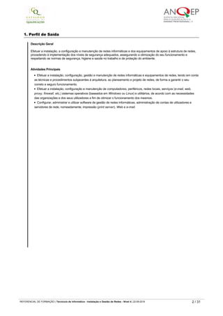 atualizações
2ª Atualização em 01 de setembro de 2016.
Observações
1. Perfil de Saída
Descrição Geral
Efetuar a instalação, a configuração e manutenção de redes informáticas e dos equipamentos de apoio à estrutura de redes,
procedendo à implementação dos níveis de segurança adequados, assegurando a otimização do seu funcionamento e
respeitando as normas de segurança, higiene e saúde no trabalho e de proteção do ambiente. 
Atividades Principais
Efetuar a instalação, configuração, gestão e manutenção de redes informáticas e equipamentos de redes, tendo em conta
as técnicas e procedimentos subjacentes à arquitetura, ao planeamento e projeto de redes, de forma a garantir o seu
correto e seguro funcionamento.
Efetuar a instalação, configuração e manutenção de computadores, periféricos, redes locais, serviços (e-mail, web,
proxy, firewall, etc,) sistemas operativos (baseados em Windows ou Linux) e utilitários, de acordo com as necessidades
das organizações e dos seus utilizadores a fim de otimizar o funcionamento dos mesmos.
Configurar, administrar e utilizar software de gestão de redes informáticas, administração de contas de utilizadores e
servidores de rede, nomeadamente, impressão (print server), Web e e-mail.
3. Referencial de Formação Global
Componente de Formação Sociocultural
Disciplinas Horas
Português (ver programa) 320
Língua Estrangeira I, II ou III*
Inglês ver programa iniciação ver programa continuação
220
REFERENCIAL DE FORMAÇÃO | Técnico/a de Informática ­ Instalação e Gestão de Redes ­ Nível 4 | 22-09-2019 2 / 31
 