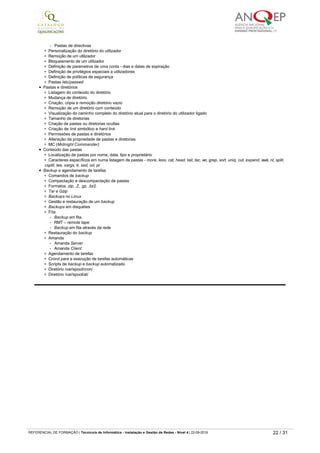 Criação de utilizadores
Criação ds password do utilizador
Criação de grupos
Identificação de UID e GID
Alteração de nomes de login
Desactivação temporária um utilizador
Directivas de utilizador
- Directivas de passwords, alteração, tempo
­   Excepções às directivas
- Pastas de directivas
Personalização do diretório do utilizador
Remoção de um utilizador
Bloqueamento de um utilizador
Definição de parametros de uma conta ­ dias e datas de expiração
Definição de privilégios especiais a utilizadores
Definição de políticas de segurança
Pastas /etc/passwd
Pastas e diretórios
Listagem do conteúdo do diretório
Mudança de diretório
Criação, cópia e remoção diretório vazio
Remoção de um diretório com conteúdo
Visualização do caminho completo do diretório atual para o diretório do utilizador ligado
Tamanho de diretorias
Criação de pastas ou diretorias ocultas
Criação de link simbólico e hard link
Permissões de pastas e diretórios
Alteração da propriedade de pastas e diretorias
MC (Midnight Commander)
Conteúdo das pastas
Localização de pastas por nome, data, tipo e proprietário
Caracteres específicos em numa listagem de pastas ­ more, less, cat, head, tail, tac, wc, grep, sort, uniq, cut, expand, awk, nl, split,
csplit, tee, xargs, tr, sed, od, pr
Backup e agendamento de tarefas
Comandos de backup
Compactação e descompactação de pastas
Formatos .zip, .Z, .gz, .bz2.
Tar e Gzip
Backups no Linux
Gestão e restauração de um backup
Backups em disquetes
Fita
- Backup em fita.
­   RMT – remote tape
- Backup em fita através da rede
Restauração do backup
Amanda
- Amanda Server
- Amanda Client
Agendamento de tarefas
Crond para a execução de tarefas automáticas
Scripts de backup e backup automatizado
Diretório /var/spool/cron/
Diretório /var/spool/at/
0838 Linux ­ administração
Carga horária
50 horas
Objetivo(s)
Instalar e configurar o linux server - administração avançada.
Instalar e configurar o linux server - kernel.
Conteúdos
Administração avançada do Linux
Processo INIT
Conceito de runlevels
Função de runlevels
/etc/inittab
/etc/rc.d/init.d/
/etc/rc.3/rcX.d/
/etc/rc.d/rc.sysinit
/etc/rc.d/rc.local
Kernel
Versões de kernel Linux
Pacotes necessários para a compilação de um kernel dentro de um sistema
RedHat
Compilação do kernel
Compilação de módulos
Descrição das principais opções
Gestão dos módulos
Kernel modular X Kernel monolítico
Directório /lib/modules/
Pasta /lib/modules/$KERNEL/modules.dep
REFERENCIAL DE FORMAÇÃO | Técnico/a de Informática ­ Instalação e Gestão de Redes ­ Nível 4 | 22-09-2019 22 / 31
 