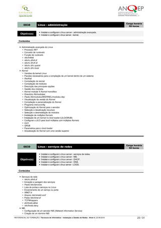 Crond para a execução de tarefas automáticas
Scripts de backup e backup automatizado
Diretório /var/spool/cron/
Diretório /var/spool/at/
0838 Linux ­ administração
Carga horária
50 horas
Objetivo(s)
Instalar e configurar o linux server - administração avançada.
Instalar e configurar o linux server - kernel.
Conteúdos
Administração avançada do Linux
Processo INIT
Conceito de runlevels
Função de runlevels
/etc/inittab
/etc/rc.d/init.d/
/etc/rc.3/rcX.d/
/etc/rc.d/rc.sysinit
/etc/rc.d/rc.local
Kernel
Versões de kernel Linux
Pacotes necessários para a compilação de um kernel dentro de um sistema
RedHat
Compilação do kernel
Compilação de módulos
Descrição das principais opções
Gestão dos módulos
Kernel modular X Kernel monolítico
Directório /lib/modules/
Pasta /lib/modules/$KERNEL/modules.dep
Visualização da versão do Kernel
Compilação e personalização do Kernel
Programa menuconfig
Optimização do Kernel para o servidor
Selecção e desativação recursos
Selecção e desinstalação de módulos
Instalação de múltiplos Kernels
Instalação de um kernel no boot loader (LILO/GRUB)
Configurar o LILO para boot múltiplos com múltiplos Kernels
LILO
GRUB
Parametros para o boot loader
Actualização do Kernel com uma versão superior
0839 Linux ­ serviços de redes
Carga horária
50 horas
Objetivo(s)
Instalar e configurar o linux server - serviços de redes.
Instalar e configurar o linux server - NIS.
Instalar e configurar o linux server - DHCP.
Instalar e configurar o linux server - DNS.
Instalar e configurar o linux server - LOGS.
Conteúdos
Serviços de rede
/etc/rc.d/init.d/
Iniciação e paragem dos serviços
Pasta /etc/services
Lista de portas e serviços no Linux
Encerramento de um serviço ou porta
XINET.d
Arquivo /etc/xinetd.conf
Pasta /etc/xinet.d/
TCPWrappers
etc/hosts.allow
/etc/hosts.deny
NIS
Configuração de um servidor NIS (Network Information Service)
Criação de um domínio NIS
Arquivo /etc/yp.conf
Configuração de um Cliente NIS
Acesso a contas no NIS
DHCP
Conceito
REFERENCIAL DE FORMAÇÃO | Técnico/a de Informática ­ Instalação e Gestão de Redes ­ Nível 4 | 22-09-2019 23 / 31
 