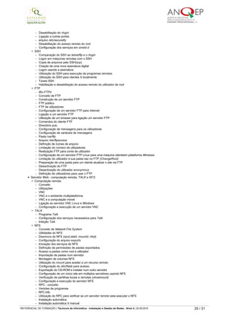 ­   Configuração do serviço Telnet
­   Uso do serviço Telnet para administração remota
­   Execução de aplicativos remotamente via Telnet
- Shutdown remoto
­   Desabilitação do serviçoTelnet
­   Impedimento do servidor de uso do serviço Telnet
­   Outras formas de administração remota
- Servidor Linux - acesso a arquivos do servidor mesmo sem Telnet
RLOGIN
­   Desabilitação do rlogin
­   Ligação a outras portas
- arquivo /etc/securetty
­   Desabilitação do acesso remoto do root
­   Configuração dos serviços em xinetd.d
SSH
­   Comparação do SSH ao telnet/ftp e o rlogin
­   Logon em máquinas remotas com o SSH
- Copia de arquivos pelo SSH(scp)
­   Criação de uma nova assinatura digital
- Logon usando a assinatura
­   Utilização do SSH para execução de programas remotos
­   Utilização do SSH para clientes X localmente
­   Túneis SSH
­   Habilitação e desabilitação do acesso remoto do utilizador de root
FTP
- Wu-FTPd
- Conceito de FTP
­   Construção de um servidor FTP
­   FTP público
- FTP de utilizadores
­   Configuração de um servidor FTP para Internet
­   Ligação a um servidor FTP
­   Utilização de um browser para ligação um servidor FTP
- Comandos do cliente FTP
­   Directório pub.
­   Configuração de mensagens para os utilizadores
­   Configuração de variáveis de mensagens
- Pasta /var/ftp
- Arquivo /etc/ftpaccess
­   Definição de ícones de arquivo
­   Limitação do número de utilizadores
­   Realização FTP para conta de utilizador
­   Configuração de um servidor FTP Linux para uma máquina clienteem plataforma Windows
­   Limitação do utilizador à sua pasta raiz no FTP (ChangeRoot)
­   Preparação de uma pasta para um cliente atualizar o site via FTP
­   Desactivação do FTP
­   Desactivação do utilizador anonymous
­   Definição de utilizadores para usar o FTP
Servidor Web ­ computação remota, TALK e NFS
Computação remota
- Conceito
­   Utilizações
- VNC
- VNC e o ambiente multiplataforma
­   VNC e a computação móvel
­   Ligação ao servidor VNC Linux e Windows
­   Configuração e execução de um servidor VNC
TALK
- Programa Talk
­   Configuração dos serviços necessários para Talk
­   Inibição Talk
NFS
- Conceito de Network File System
- Utilidades do NFS
- Daemons do NFS (rpcd,statd, mountd, nfsd)
­   Configuração do arquivo exports
­   Iniciação dos serviços de NFS
­   Definição de permissões de pastas exportados
- Acesso a pastas como root e utilizador
­   Importação de pastas num servidor
- Montagem de volumes NFS
­   Utilização do mount para aceder a um recurso remoto
­   Configuração do /etc/fstab para acesso
­   Exportação do CD­ROM e instalar num outro servidor
­   Configuração de um único site em múltiplos servidores usando NFS
­   Verificação de partilhas locais e remotas (showmount)
­   Configuração e execução do servidor NFS
- RPC - conceito
­   Versões de programas
- RPC Info
­   Utilização do RPC para verificar se um servidor remoto esta executar o NFS
­   Instalação automática
­   Instalação automática X manual
­   Operacionalidade da instalação automática
- Atomount e o fstab
- /etc/auto.master
- /etc/auto.misc
­   Instalação de sistemas remotos automaticamente
REFERENCIAL DE FORMAÇÃO | Técnico/a de Informática ­ Instalação e Gestão de Redes ­ Nível 4 | 22-09-2019 25 / 31
 