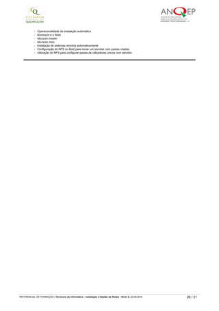 ­   Configuração de um único site em múltiplos servidores usando NFS
­   Verificação de partilhas locais e remotas (showmount)
­   Configuração e execução do servidor NFS
- RPC - conceito
­   Versões de programas
- RPC Info
­   Utilização do RPC para verificar se um servidor remoto esta executar o NFS
­   Instalação automática
­   Instalação automática X manual
­   Operacionalidade da instalação automática
- Atomount e o fstab
- /etc/auto.master
- /etc/auto.misc
­   Instalação de sistemas remotos automaticamente
­   Configuração do NFS no Boot para iniciar um servidor com pastas criadas
­   Utilização do NFS para configurar pastas de utilizadores únicos num servidor
0841 Servidores web e acesso à Internet
Carga horária
50 horas
Objetivo(s)
Instalar e configurar o servidor Web - Apache.
Instalar e configurar o servidor Web - Proxy.
Instalar e configurar o servidor - newgroups.
Instalar e configurar o servidor Web ­ aceder à internet com modem.
Conteúdos
Servidor Apache
Conceito de servidores de páginas
Aplicações de um servidor de páginas
Apache Web Server
Aplicações do Apache
Utilização de um browser para acessar um servidor de páginas
Configuração do servidor de páginas Apache
Iniciação do Apache
Configuração do site principal de um servidor
Pastas do Apache
Abertura da página principal de um site
Configuração do arquivo httpd.conf
Criação de múltiplos sites em um servidor
Criação de mais de um domínio (domínio virtual)
Gestão de domínios virtuais
Realização de FTP para o site principal
Configuração de uma área restrita num site
Acesso a uma área restrita no site com username e password
Criação de sites de clientes e execução de FTP para o site
Interacção do site com o servidor FTP para a Internet
Criação de aliases para diretórios locais
Controlo de acesso
Autenticação de utilizadores
Monitorização do servidor Web
Reiniciação do servidor Apache
Analise de arquivos de log do Apache
Servidor Proxy
Proxy e cache de acessos
Conceito de Proxy
Squid
Arquivo /etc/squid.conf
Habilitação do Proxy e o cache de acessos
Criação de regras baseadas em IP e nomes de paginas
Habilitação dos logs do squid
Análise dos logs do squid
Servidor Web - Newgroups e acesso à Internet com modem
Newsgroups
- Conceito
- Programas livres de Newsgroups.
­   Instalação
­   Definição de grupos
­   Subscrições
­   Colocação de mensagens
- Leitura de mensagens
Acesso à Internet com modem
­   Configuração do acesso a uma ligação Dial­up
- PPP
- Acesso à Internet
­   Ligação para acesso à Internet
- Tipos de modem
- Reconhecimento do modem
­   Configuração do PNP para ativar o modem
­   Configuração do sistema de ligação
­   Configuração de rotas para disponibilizar internet para toda a rede
­   Navegação com o Netscape
- Netscape ­ configurações básicas
REFERENCIAL DE FORMAÇÃO | Técnico/a de Informática ­ Instalação e Gestão de Redes ­ Nível 4 | 22-09-2019 26 / 31
 