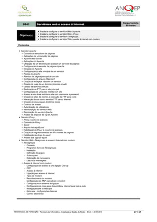 - /etc/auto.misc
­   Instalação de sistemas remotos automaticamente
­   Configuração do NFS no Boot para iniciar um servidor com pastas criadas
­   Utilização do NFS para configurar pastas de utilizadores únicos num servidor
0841 Servidores web e acesso à Internet
Carga horária
50 horas
Objetivo(s)
Instalar e configurar o servidor Web - Apache.
Instalar e configurar o servidor Web - Proxy.
Instalar e configurar o servidor - newgroups.
Instalar e configurar o servidor Web ­ aceder à internet com modem.
Conteúdos
Servidor Apache
Conceito de servidores de páginas
Aplicações de um servidor de páginas
Apache Web Server
Aplicações do Apache
Utilização de um browser para acessar um servidor de páginas
Configuração do servidor de páginas Apache
Iniciação do Apache
Configuração do site principal de um servidor
Pastas do Apache
Abertura da página principal de um site
Configuração do arquivo httpd.conf
Criação de múltiplos sites em um servidor
Criação de mais de um domínio (domínio virtual)
Gestão de domínios virtuais
Realização de FTP para o site principal
Configuração de uma área restrita num site
Acesso a uma área restrita no site com username e password
Criação de sites de clientes e execução de FTP para o site
Interacção do site com o servidor FTP para a Internet
Criação de aliases para diretórios locais
Controlo de acesso
Autenticação de utilizadores
Monitorização do servidor Web
Reiniciação do servidor Apache
Analise de arquivos de log do Apache
Servidor Proxy
Proxy e cache de acessos
Conceito de Proxy
Squid
Arquivo /etc/squid.conf
Habilitação do Proxy e o cache de acessos
Criação de regras baseadas em IP e nomes de paginas
Habilitação dos logs do squid
Análise dos logs do squid
Servidor Web - Newgroups e acesso à Internet com modem
Newsgroups
- Conceito
- Programas livres de Newsgroups.
­   Instalação
­   Definição de grupos
­   Subscrições
­   Colocação de mensagens
- Leitura de mensagens
Acesso à Internet com modem
­   Configuração do acesso a uma ligação Dial­up
- PPP
- Acesso à Internet
­   Ligação para acesso à Internet
- Tipos de modem
- Reconhecimento do modem
­   Configuração do PNP para ativar o modem
­   Configuração do sistema de ligação
­   Configuração de rotas para disponibilizar internet para toda a rede
­   Navegação com o Netscape
- Netscape ­ configurações básicas
­   Correio electrónico
0842 Servidores de e-mail - samba
Carga horária
50 horas
Objetivo(s) Instalar e configurar o servidor de e-mail - samba.
REFERENCIAL DE FORMAÇÃO | Técnico/a de Informática ­ Instalação e Gestão de Redes ­ Nível 4 | 22-09-2019 27 / 31
 