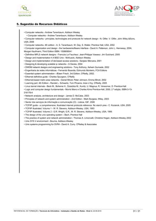 Arqutectura de redes locais
Instalação de redes
Configuração de redes
Elaboração de um projeto de instalação e configuração de uma rede
Implentação do projeto de instalação e configuração de uma rede
5. Sugestão de Recursos Didáticos
• Computer networks ­ Andrew Tanenbaum, Addison Wesley
• Computer networks ­ Andrew Tanenbaum, Addison Wesley
• Computer networks ­ principles, technologies and protocols for network design ­ N. Olifer, V. Olifer, John Wiley &Sons,
USA; 2006
• Computer networks. 4th edition ­ A. S. Tanenbaum, W. Day, S. Waller, Prentice Hall, USA, 2002
• Computer organization and design ­ the hardware/software interface ­ David A. Patterson, John L. Hennessy, 2004,
Morgan Kaufmann; Third Edition ISBN: 1558606041
• Definitive MPLS network designs ­ Francois Le Faucheur, Jean­Philippe Vasseur, Jim Guichard, 2005
• Design and implementation 4.4 BSD Unix ­ McKusick, Addison Wesley
• Design and implementation of dsl­based access solutions ­ Sanjeev Mervana, 2001
• Designing & developing scalable ip networks ­ G Davies, 2004
• DWDM network designs and engineering solutions ­ Tony Anthony, Ashwin Gumaste, 2002
• Engenharia de redes informáticas ­ Fernando Boavida, Edmundo Monteiro, FCA Editora
• Essential system administration ­ Æleen Frisch, 3rd Edition, O'Reilly, 2002.
• Ethernet definitive guide ­ Charles Spurgeon, O’Reilly
• Ethernet­based metro area networks ­ Daniel Minoli, Peter Johnson, Emma Minoli, 2002
• Learning perl, 4th Edition ­ Randal L. Schwartz, Tom Phoenix, brian d foy, O'Reilly, 2005
• Linux kernel internals ­ Beck M., Boheme H., Dziadzka M., Kunitz, U. Magnus, R. Verworner, D. Prentice­Hall
• Logic and computer design fundamentals ­ Morris Mano e Charles Kime Prentice­Hall, 2000, 2.ª edição, ISBN 0­13­
016176-4
• Network analysis, architecture and design ­ James D. McCabe, 2003
• Principles of network and system administration ­ 2nd Edition ­ Mark Burgess, Wiley, 2003
• Sector dos serviços de informação e comunicação (O) ­ Lisboa, IQF, 2006
• TCP/IP guide ­ a comprehensive, illustrated internet protocols reference. No starch pres ­ C. Kozierok, USA, 2005
• TCP/IP illustrated. Volume 1 ­ W. R. Stevens, Addison­Wesley, USA, 1993
• TCP/IP illustrated. Volume 2 ­ G.R. Wright, G.R., W. R. Stevens, Addison­Wesley, USA, 1995
• The design of the unix operating system – Bach, Prentice Hall
• The practice of system and network administration ­ Thomas A. Limoncelli, Christine Hogan, Addison­Wesley 2002
• Unix SYS V environment ­ Bourne, Addison­Wesley
• Unix systems programming for SVR4 ­ David A. Curry. O'Reiley & Associates
REFERENCIAL DE FORMAÇÃO | Técnico/a de Informática ­ Instalação e Gestão de Redes ­ Nível 4 | 22-09-2019 31 / 31
 