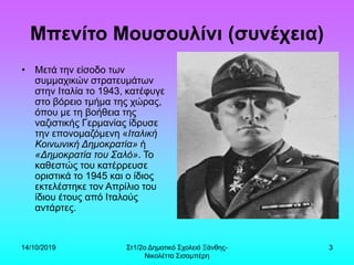 14/10/2019 Στ1/2ο Δημοτικό Σχολειό Ξάνθης-
Νικολέττα Σισαμπέρη
3
Μπενίτο Μουσουλίνι (συνέχεια)
• Μετά την είσοδο των
συμμαχικών στρατευμάτων
στην Ιταλία το 1943, κατέφυγε
στο βόρειο τμήμα της χώρας,
όπου με τη βοήθεια της
ναζιστικής Γερμανίας ίδρυσε
την επονομαζόμενη «Ιταλική
Κοινωνική Δημοκρατία» ή
«Δημοκρατία του Σαλό». Το
καθεστώς του κατέρρευσε
οριστικά το 1945 και ο ίδιος
εκτελέστηκε τον Απρίλιο του
ίδιου έτους από Ιταλούς
αντάρτες.
 