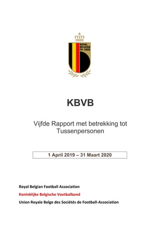  
  
  
  
  
  
  
  
  
  
  
  
  
  
  
  
  
  
  
Royal  Belgian  Football  Association  
Koninklijke  Belgische  Voetbalbond  
Union  Royale  Belge  des  Sociétés  de  Football-­‐Association  
KBVB
Vijfde Rapport met betrekking tot
Tussenpersonen
1 April 2019 31 Maart 2020
 