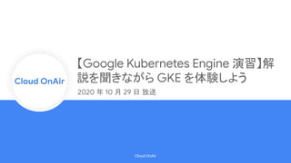 Cloud Onr
Cloud OnAir
Cloud OnAir
【Google Kubernetes Engine 演習】解
説を聞きながら GKE を体験しよう
2020 年 10 月 29 日 放送
 