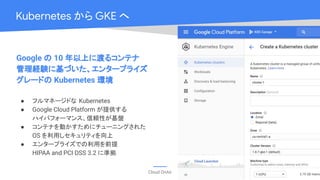 Cloud OnAir
Kubernetes から GKE へ
Google の 10 年以上に渡るコンテナ
管理経験に基づいた、エンタープライズ
グレードの Kubernetes 環境
● フルマネージドな Kubernetes
● Google Cloud Platform が提供する
ハイパフォーマンス、信頼性が基盤
● コンテナを動かすためにチューニングされた
OS を利用しセキュリティを向上
● エンタープライズでの利用を前提
HIPAA and PCI DSS 3.2 に準拠
 