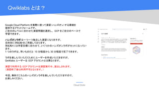 Cloud OnAir
Qwiklabs とは？
Google Cloud Platform を実際に使って演習（ハンズオン）する環境を
提供するプラットフォームです。
ご自分のレベルに合わせた演習問題を選択し、 GCP をご自分のペースで
学習できます。
ハンズオンラボは一つ一つ独立した演習になりますが、
目的別にクエストをご用意しております。
クエストには学習目標に合わせて、いくつかのハンズオンラボがセットになってい
ます。
1 つのラボは、早いものだと 10 分程度から 30 分程度で完了できます。
ラボを楽しんでいただくためにユーザーを作成いただきますが、
Qwiklabs ユーザーは GCP アカウントとは異なります。
演習で利用する GCP アカウントは演習実行中、貸出しされます。
（演習終了後は利用不可となります。）
今回、無料でこちらのハンズオンラボを楽しんでいただけますので、
お楽しみください。
 