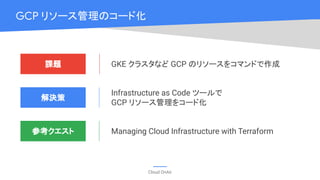 Cloud OnAir
GCP リソース管理のコード化
課題
解決策
GKE クラスタなど GCP のリソースをコマンドで作成
Infrastructure as Code ツールで
GCP リソース管理をコード化
参考クエスト Managing Cloud Infrastructure with Terraform
 