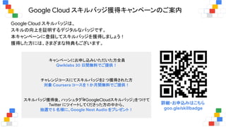 Google Cloud スキルバッジ獲得キャンペーンのご案内
Google Cloud スキルバッジは、
スキルの向上を証明するデジタルなバッジです。
本キャンペーンに登録してスキルバッジを獲得しましょう！
獲得した方には、さまざまな特典もございます。
詳細・お申込みはこちら
goo.gle/skillbadge
キャンペーンにお申し込みいただいた方全員
Qwiklabs 30 日間無料でご提供！
チャレンジコースにてスキルバッジを2 つ獲得された方
対象 Coursera コースを 1 か月間無料でご提供！
スキルバッジ獲得後、ハッシュタグ「#GoogleCloudスキルバッジ」をつけて
Twitter にツイートしてくださった方の中から、
抽選で 5 名様に、Google Nest Audio をプレゼント！
 