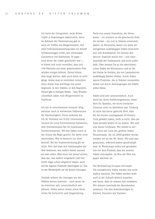 32   V o r T r A G   D r .    D I E T E r        S A L o M o N




                      Ich hatte die Gelegenheit, beim Klima-          Nicht nur unsere Staatsform, die Demo-
                      Gipfel in Kopenhagen dabeizusein, denn          kratie – ich erinnere an die griechische Polis
                      im Rahmen der Veranstaltung gab es              der Antike – hat sich in Städten entwickelt.
                      auch ein Treffen von Bürgermeistern. Auf        Später, im Mittelalter, waren vor allem die
                      einer Podiumsveranstaltung habe ich Arnold      weitgehend unabhängigen Städte fortschritt-
                      Schwarzenegger erlebt, den ehemaligen           lich und wohlhabend. Sie kennen den
                      Gouverneur von Kalifornien. Er sagte –          Spruch: Stadtluft macht frei – und zwar
                      noch bevor der Gipfel gescheitert war –,        innerhalb der Stadtmauern und nicht außer-
                      er könne sich nicht vorstellen, dass sich       halb. Oder denken Sie an die oberitalieni-
                      194 Nationen auf einen gemeinsamen Plan         schen Städte der Renaissance und an die
                      würden einigen können. Darauf könne             der Hanse im Norden, die von Landesherren
                      man lange warten. Aber auch wenn es nicht       unabhängig Handel trieben. Schon früher
                      ginge, müsse man es zumindest versuchen.        waren Probleme, die in Städten entstanden,
                      Dazu müsse man allerdings von unten             immer nur durch Anstrengungen der Städte
                      beginnen, in den Städten, in den Regionen.      selbst lösbar.
                      Darauf gab es heftigen Beifall – kein Wunder,
                      schließlich saßen viele Bürgermeister im        Städte sind sehr unterschiedlich. Auch
                      Publikum.                                       wenn bei Ihren Einführungsworten, lieber
                                                                      Herr Dr. Spandau, ein leicht ironischer
                      Ich bin in verschiedenen Gremien tätig,         Unterton nicht zu überhören war: Freiburg
                      darunter auch in weltweiten Städtenetzen        ist nicht das kleine gallische Dorf. Dass
                      für Nachhaltigkeit. Unter anderem bin           bei der letzten Landtagswahl 43 Prozent
                      ich im Vorstand von ICLEI (International        Grün gewählt haben, heißt ja nicht, dass die
                      Council for Local Environmental Initiatives),   Stadt deshalb anders ist als andere. Wir sind
                      dem Internationalen Rat für kommunale           eine kleine Großstadt. Wir stehen an der
                      Umweltinitiativen. Wir alle haben schon in      34. Stelle der Liste der größten Städte
                      der Schule die Regel gelernt: Du darfst nicht   Deutschlands. Als ich 2002 gewählt wurde,
                      abschreiben. Wer es dennoch tut, wird           standen wir an der 40. Stelle. Wir sind also
                      bestraft. Bei der Stadtentwicklung gilt sie     gewachsen, während andere geschrumpft
                      nicht. Hier darf man sich hemmungslos bei       sind. In Westeuropa stehen wir grundsätz-
                      dem bedienen, was andere besser machen          lich vor dem Problem, dass die meisten
                      als man selbst. Man muss nur darauf achten,     Städte schrumpfen. Im Rest der Welt hin-
                      dass das, was andere vorgedacht und viel-       gegen wachsen sie.
                      leicht sogar schon umgesetzt haben, auch
                      auf die eigenen Probleme übertragbar ist. Das   Die Bevölkerung Europas schrumpft.
                      ist der Wettbewerb um die besten Lösungen.      Die europäischen Städte werden also nicht
                                                                      maßlos wachsen. Die Städte werden wohl
                      Deshalb müssen die Lösungen aus den             auch in der Zukunft ähnlich aussehen
                      Städten heraus kommen – auch wenn sie           wie heute. Aber sie müssen sich verändern.
                      im einzelnen sehr unterschiedlich sein          Wir müssen innerhalb des Bestehenden
                      können. Städte waren immer schon Keim-          umbauen. Um dies bewerkstelligen zu
                      zellen für Fortschritt und Umgestaltung.        können, brauchen wir Visionen.
 