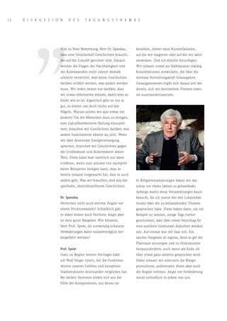 56   D I S K U S S I o N    D E S       T A G U N G S T H E M A S




         ’’
                       Nun zu Ihrer Bemerkung, Herr Dr. Spandau,       bestehen, immer neue Konstellationen,
                       dass eine Gesellschaft Geschichten braucht,     auf die wir reagieren oder auf die wir aktiv
                       die auf die Zukunft gerichtet sind. Danach      einwirken. Und ich möchte hinzufügen:
                       werden die Fragen der Nachhaltigkeit und        Wir müssen zumal als Städteplaner ständig
                       des Klimawandels nicht zuletzt deshalb          Konstellationen entwickeln, die über die
                       schlecht vermittelt, weil keine Geschichten     normale Vorstellungskraft hinausgehen.
                       darüber erzählt werden, was anders werden       Genaugenommen ergibt sich daraus erst der
                       muss. Wir reden immer nur darüber, dass         Anreiz, sich mit bestimmten Themen inten-
                       wir etwas reformieren müssen, damit alles so    siv auseinanderzusetzen.
                       bleibt wie es ist. Eigentlich geht es uns ja
                       gut, es brennt uns doch nichts auf den
                       Nägeln. Warum sollten wir also etwas ver-
                       ändern? Um die Menschen dazu zu bringen,
                       eine zukunftsorientierte Haltung einzuneh-
                       men, brauchen wir Geschichten darüber, was
                       anders funktionieren könnte als jetzt. Wenn
                       wir über dezentrale Energieversorgung
                       sprechen, brauchen wir Geschichten gegen
                       die Großmänner und Ackermänner dieser
                       Welt. Diese kann man natürlich nur dann
                       erzählen, wenn man anhand von nachprüf-
                       baren Beispielen belegen kann, dass es
                       bereits jemand vorgemacht hat, dass es auch
                       anders geht. Was wir brauchen, sind also bei-   In Bürgerversammlungen haben wir das
                       spielhafte, identitätsstiftende Geschichten.    schon vor vielen Jahren so gehandhabt.
                                                                       Anfangs waren diese Versammlungen kaum
                       Dr. Spandau                                     besucht, bis ich zuerst mit den Lokalredak-
                       Herrschen nicht auch enorme Ängste vor          teuren über die zu behandelnden Themen
                       einem Strukturwandel? Schließlich gibt          gesprochen habe. Diese haben dann, um ein
                       es dabei immer auch Verlierer. Angst aber       Beispiel zu nennen, einige Tage vorher
                       ist kein guter Ratgeber. Wie könnten,           geschrieben, dass über einen Vorschlag für
                       Herr Prof. Speer, als notwendig erkannte        eine autofreie Innenstadt diskutiert werden
                       Veränderungen daher sozialverträglich her-      soll. Auf einmal war der Saal voll. Ein
                       beigeführt werden?                              solches Vorgehen ist legitim, denn es gilt die
                                                                       Phantasie anzuregen und zu Diskussionen
                       Prof. Speer                                     herauszufordern, auch wenn am Ende oft
                       Ganz zu Beginn meines Vortrages habe            über etwas ganz anderes gesprochen wird.
                       ich Wolf Singer zitiert, der die Funktions-     Dabei müssen wir einerseits die Bürger
                       weisen unseres Gehirns und komplexer            provozieren, andererseits ihnen aber auch
                       Stadtstrukturen miteinander verglichen hat.     die Ängste nehmen. Angst vor Veränderung
                       Bei beiden Systemen bilden sich aus der         steckt schließlich in jedem von uns.
                       Fülle der Komponenten, aus denen sie
 