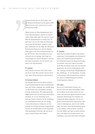 66   D I S K U S S I o N    D E S      T A G U N G S T H E M A S




         ’’
                       Entsprechendes gilt für die Energie, weil
                       der Ressourcenverbrauch auf der ganzen Welt
                       subventioniert wird, wenn auch in unter-
                       schiedlichem Maße.


                       Warum wurde in China beispielsweise noch
                       keine Ökostadt gebaut, obwohl es wunder-
                       schöne Pläne dafür gibt? Die Antwort lautet:
                       Weil die Energiekosten so niedrig sind. Es
                       geht nicht nur um die Frage der Erfindung
                       von neuen Technologien, sondern es geht
                       ganz wesentlich um die Frage der effizienten
                       Nutzung der Ressourcen und des Sparens.
                       Dabei geht es um eine Größenordnung von         Dr. Spandau
                       gut 40 Prozent. Dass wir beides nicht aus-      Einen Bereich würde ich gerne noch einmal
                       reichend tun, ist weniger eine Frage der        ansprechen: Großereignisse wie Olympische
                       Technologien als unseres Handelns, und das      Spiele und Fußballweltmeisterschaften,
                       wird ganz wesentlich von den Kosten und         die mittlerweile gerne als Mega-Events abge-
                       damit vom Geld bestimmt.                        tan werden. Herr Prof. Speer, Sie haben
                                                                       heute über die Allianz Arena und die Chancen
                       Dr. Spandau                                     gesprochen, die solche Großereignisse eröff-
                       Also brauchen wir doch mehr Mut, damit          nen. Planung, Standortwahl, Bürgerbegehren,
                       das Neue in die Welt kommt und wir bereit       Bau, Eröffnung – in nur fünf Jahren. Ist Stadt-
                       sind, mehr Verantwortung zu übernehmen.         entwicklung in Deutschland heute wirklich
                                                                       nur noch in Zusammenhang mit solchen
                       Dr. Reimann-Dubbers                             Großereignissen möglich?
                       Vor wenigen Jahren hat Dr. Harry Lehmann,
                       heute Fachbereichsleiter beim Umweltbundes-     Prof. Speer
                       amt, eine Studie vorgelegt, der zufolge Japan   Das ist ein interessantes Thema, mit
                       zu 100 Prozent mit erneuerbaren Energien        dem ich mich sehr gerne beschäftige. Schon
                       versorgt werden kann. Wir haben gewaltige       als die Mauer noch stand, hatten wir mit
                       Möglichkeiten bei der Nutzung erneuerbarer      ersten Voruntersuchungen hinsichtlich einer
                       Energien. Es ist uns überhaupt nicht            möglichen Bewerbung von Frankfurt um
                       bewusst, welche Chancen für die Schaffung       Olympische Spiele begonnen. Ich bin ein
                       von Arbeitsplätzen allein bei der energe-       großer Freund politischer Diskussionen über
                       tischen Sanierung von Altbauten zur Ein-        solche Großereignisse, weil ich das Gefühl
                       sparung von Energie bestehen. Gegenwärtig       habe, dass allein schon die Bewerbung darum
                       kratzen wir da bestenfalls an der Oberfläche    in den Köpfen etwas bewirkt. Frankfurt
                       eines gewaltigen Potentials, das wir konse-     hat zwei Häfen und liegt an einem schönen
                       quent nutzen können und müssen.                 Fluss. Der Main war im Bewusstsein der
                                                                       Frankfurter so gut wie nicht mehr vorhanden.
 