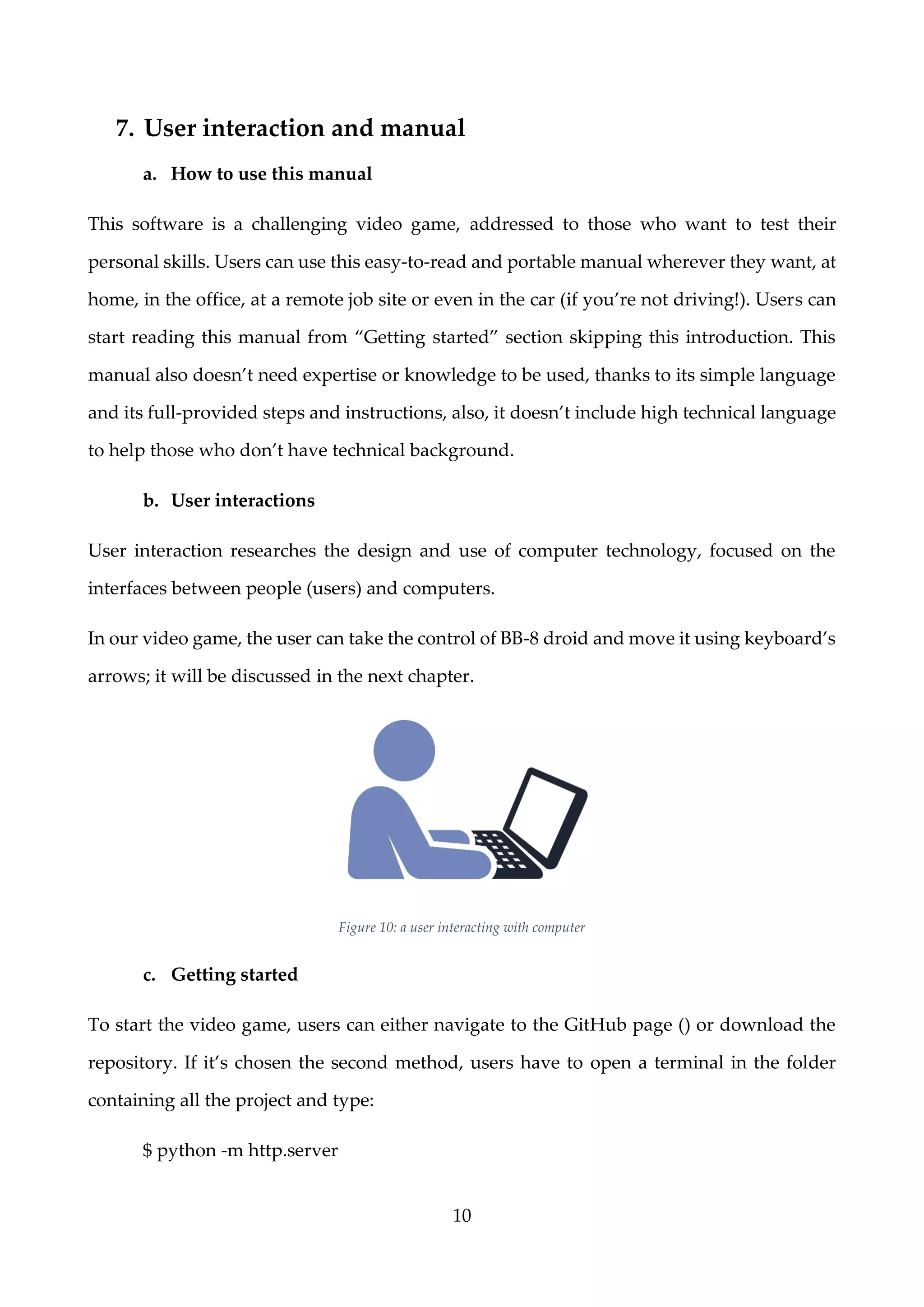10
7. User interaction and manual
a. How to use this manual
This software is a challenging video game, addressed to those who want to test their
personal skills. Users can use this easy-to-read and portable manual wherever they want, at
home, in the office, at a remote job site or even in the car (if you’re not driving!). Users can
start reading this manual from “Getting started” section skipping this introduction. This
manual also doesn’t need expertise or knowledge to be used, thanks to its simple language
and its full-provided steps and instructions, also, it doesn’t include high technical language
to help those who don’t have technical background.
b. User interactions
User interaction researches the design and use of computer technology, focused on the
interfaces between people (users) and computers.
In our video game, the user can take the control of BB-8 droid and move it using keyboard’s
arrows; it will be discussed in the next chapter.
Figure 10: a user interacting with computer
c. Getting started
To start the video game, users can either navigate to the GitHub page () or download the
repository. If it’s chosen the second method, users have to open a terminal in the folder
containing all the project and type:
$ python -m http.server
 