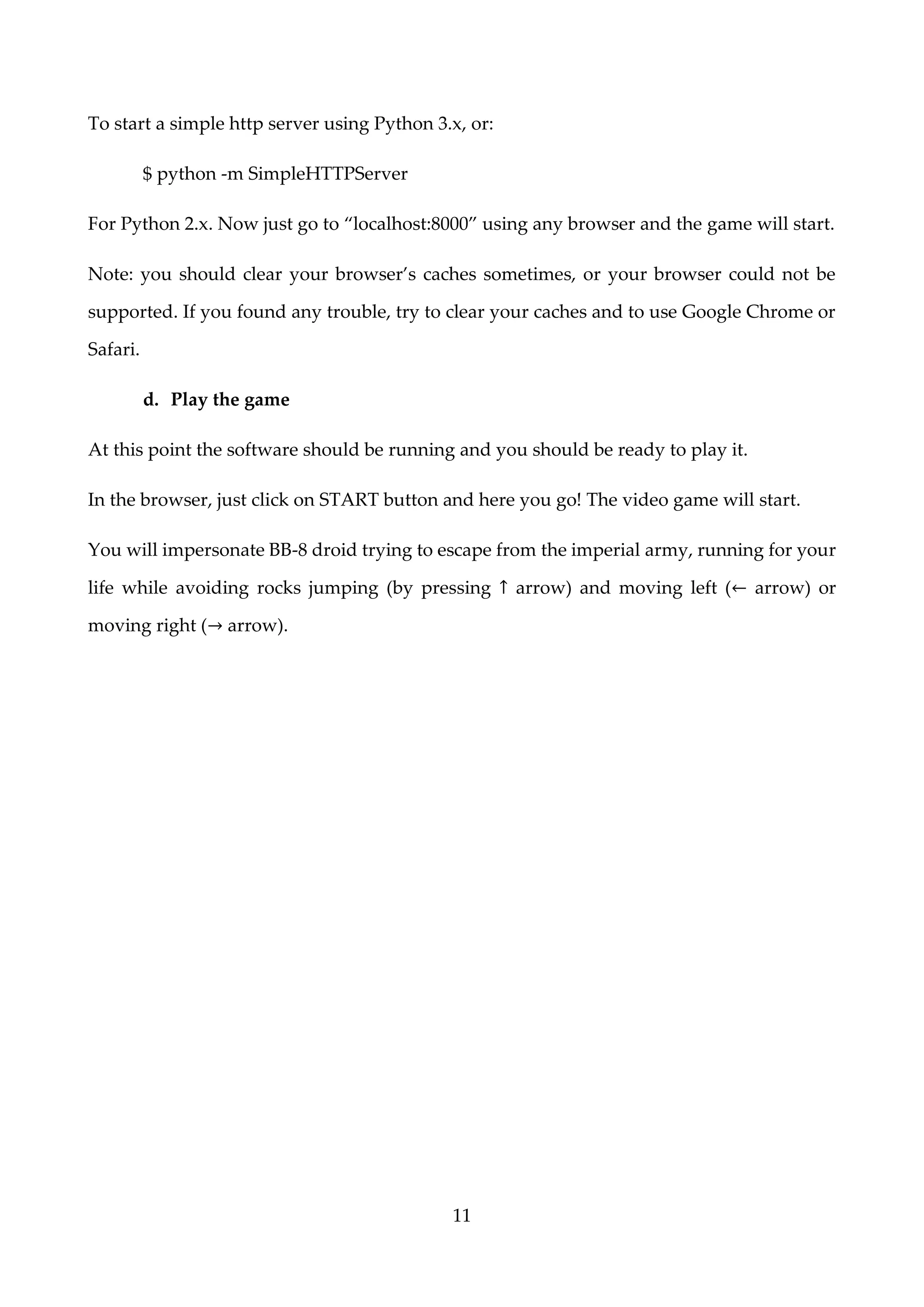 11
To start a simple http server using Python 3.x, or:
$ python -m SimpleHTTPServer
For Python 2.x. Now just go to “localhost:8000” using any browser and the game will start.
Note: you should clear your browser’s caches sometimes, or your browser could not be
supported. If you found any trouble, try to clear your caches and to use Google Chrome or
Safari.
d. Play the game
At this point the software should be running and you should be ready to play it.
In the browser, just click on START button and here you go! The video game will start.
You will impersonate BB-8 droid trying to escape from the imperial army, running for your
life while avoiding rocks jumping (by pressing ↑ arrow) and moving left (← arrow) or
moving right (→ arrow).
 