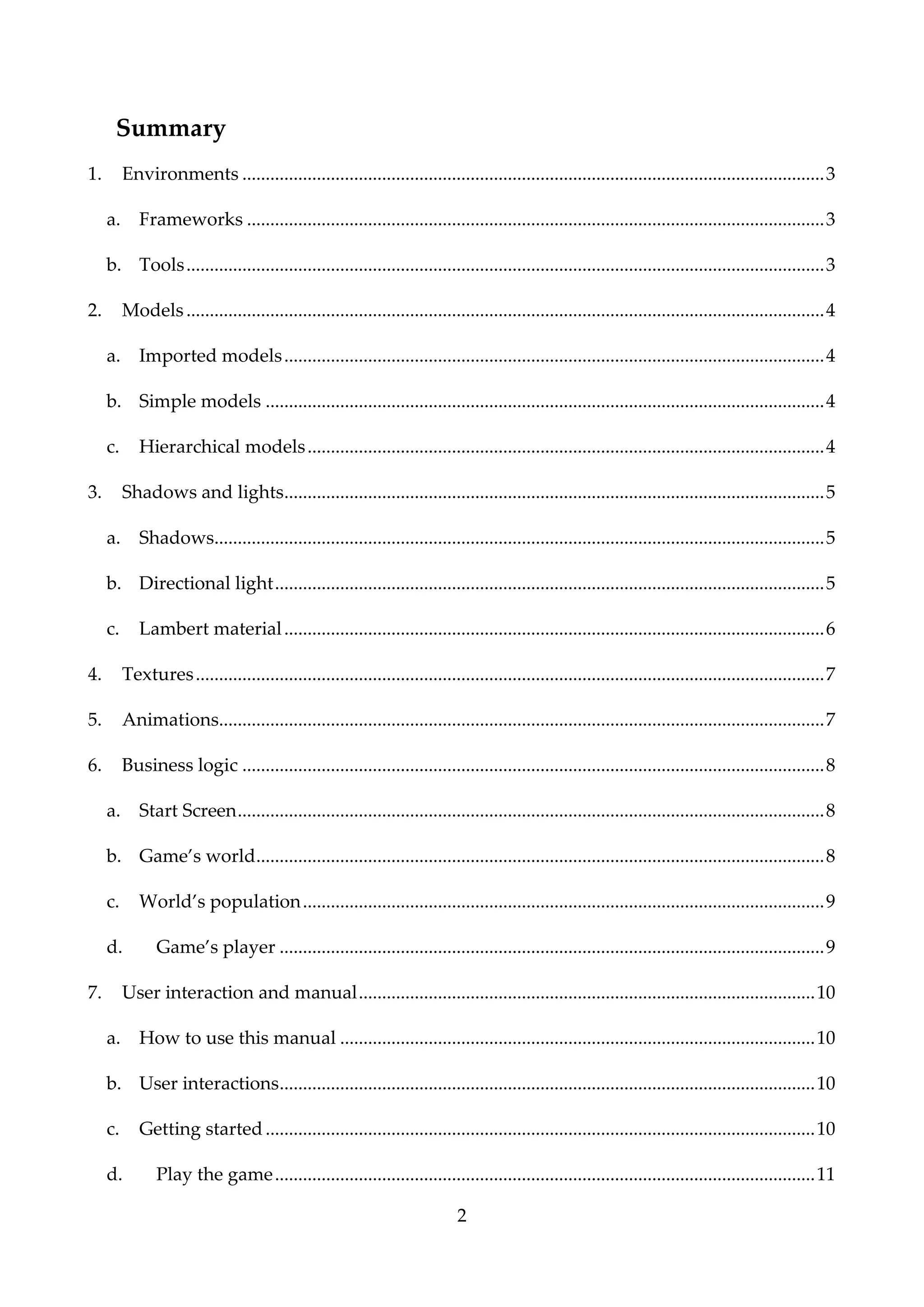2
Summary
1. Environments .............................................................................................................................3
a. Frameworks ............................................................................................................................3
b. Tools.........................................................................................................................................3
2. Models.........................................................................................................................................4
a. Imported models....................................................................................................................4
b. Simple models ........................................................................................................................4
c. Hierarchical models...............................................................................................................4
3. Shadows and lights....................................................................................................................5
a. Shadows...................................................................................................................................5
b. Directional light......................................................................................................................5
c. Lambert material....................................................................................................................6
4. Textures.......................................................................................................................................7
5. Animations..................................................................................................................................7
6. Business logic .............................................................................................................................8
a. Start Screen..............................................................................................................................8
b. Game’s world..........................................................................................................................8
c. World’s population................................................................................................................9
d. Game’s player .....................................................................................................................9
7. User interaction and manual..................................................................................................10
a. How to use this manual ......................................................................................................10
b. User interactions...................................................................................................................10
c. Getting started......................................................................................................................10
d. Play the game....................................................................................................................11
 