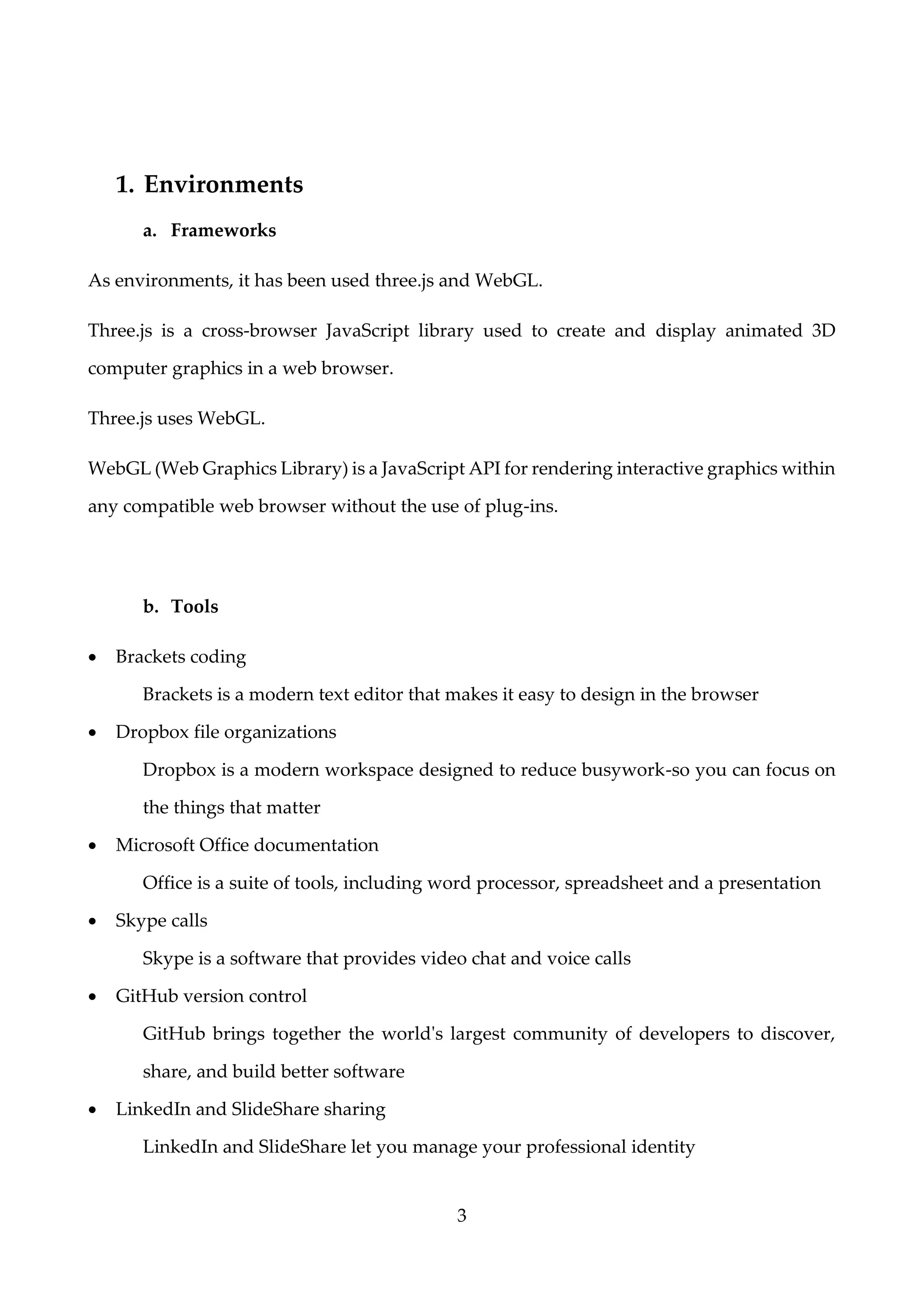 3
1. Environments
a. Frameworks
As environments, it has been used three.js and WebGL.
Three.js is a cross-browser JavaScript library used to create and display animated 3D
computer graphics in a web browser.
Three.js uses WebGL.
WebGL (Web Graphics Library) is a JavaScript API for rendering interactive graphics within
any compatible web browser without the use of plug-ins.
b. Tools
• Brackets coding
Brackets is a modern text editor that makes it easy to design in the browser
• Dropbox file organizations
Dropbox is a modern workspace designed to reduce busywork-so you can focus on
the things that matter
• Microsoft Office documentation
Office is a suite of tools, including word processor, spreadsheet and a presentation
• Skype calls
Skype is a software that provides video chat and voice calls
• GitHub version control
GitHub brings together the world's largest community of developers to discover,
share, and build better software
• LinkedIn and SlideShare sharing
LinkedIn and SlideShare let you manage your professional identity
 