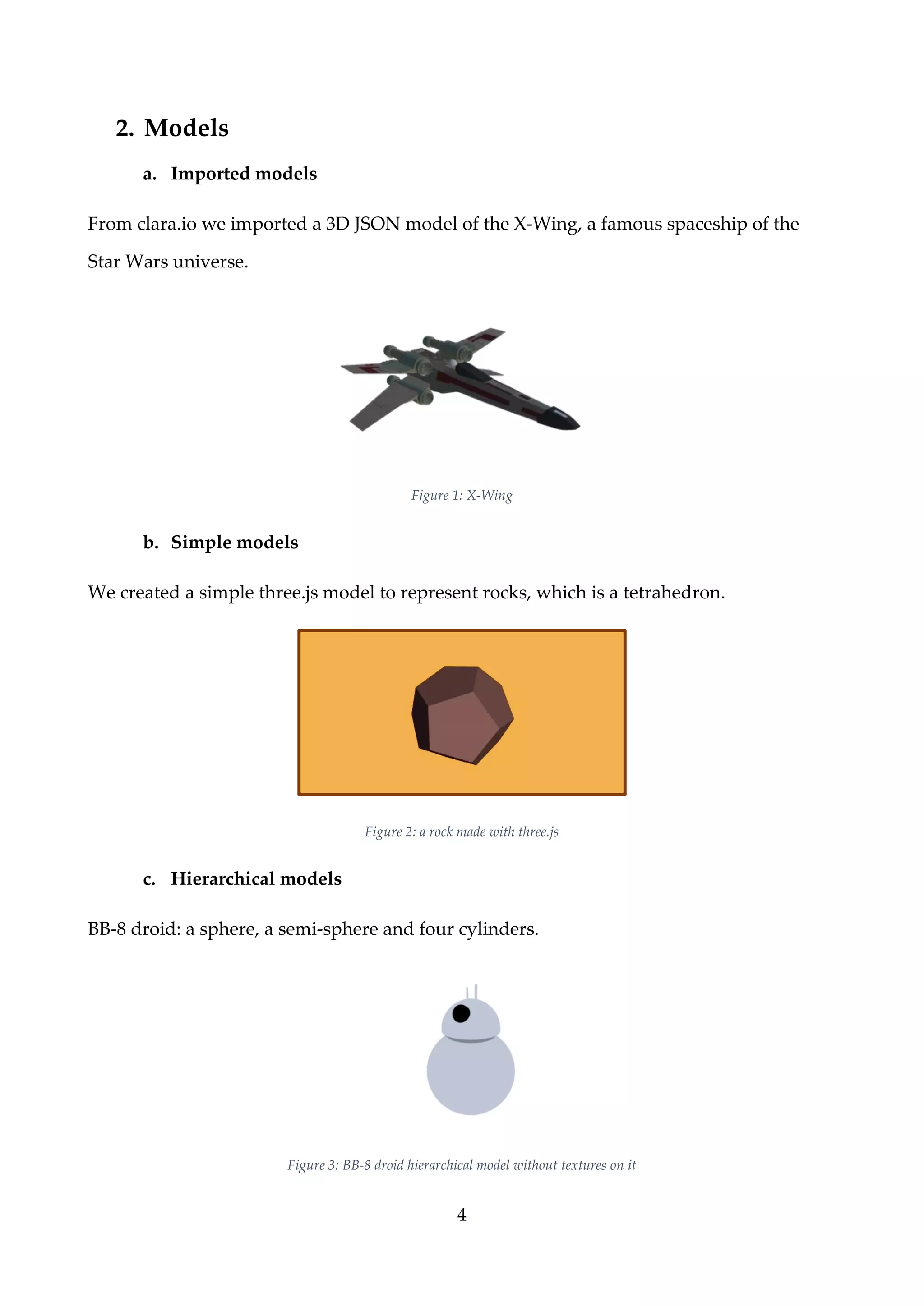 4
2. Models
a. Imported models
From clara.io we imported a 3D JSON model of the X-Wing, a famous spaceship of the
Star Wars universe.
Figure 1: X-Wing
b. Simple models
We created a simple three.js model to represent rocks, which is a tetrahedron.
Figure 2: a rock made with three.js
c. Hierarchical models
BB-8 droid: a sphere, a semi-sphere and four cylinders.
Figure 3: BB-8 droid hierarchical model without textures on it
 
