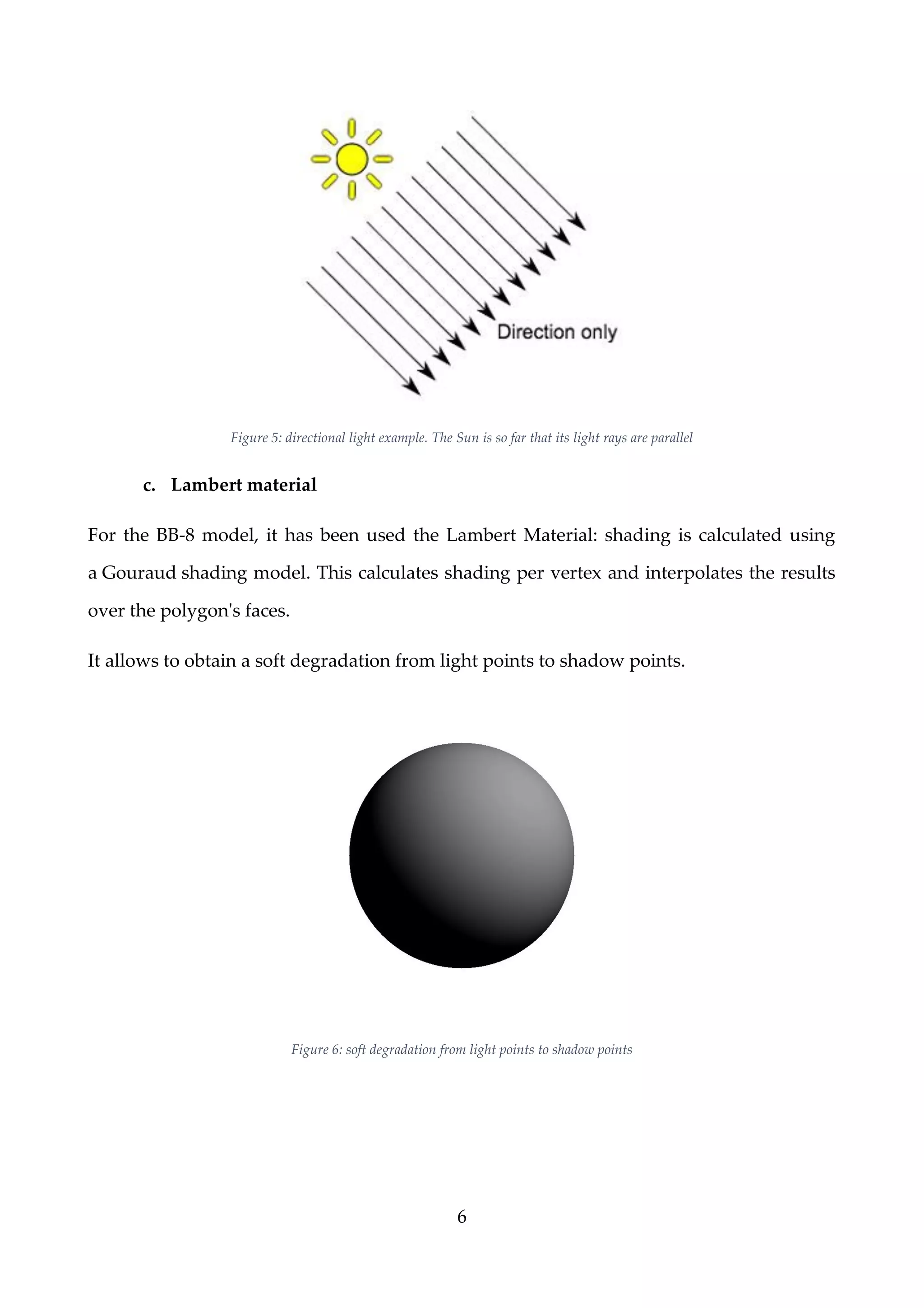 6
Figure 5: directional light example. The Sun is so far that its light rays are parallel
c. Lambert material
For the BB-8 model, it has been used the Lambert Material: shading is calculated using
a Gouraud shading model. This calculates shading per vertex and interpolates the results
over the polygon's faces.
It allows to obtain a soft degradation from light points to shadow points.
Figure 6: soft degradation from light points to shadow points
 
