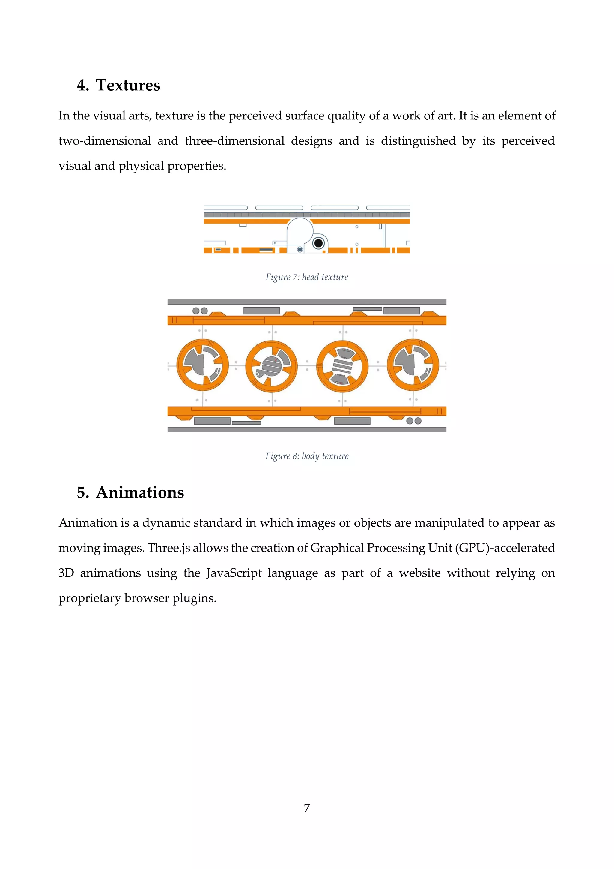 7
4. Textures
In the visual arts, texture is the perceived surface quality of a work of art. It is an element of
two-dimensional and three-dimensional designs and is distinguished by its perceived
visual and physical properties.
Figure 7: head texture
Figure 8: body texture
5. Animations
Animation is a dynamic standard in which images or objects are manipulated to appear as
moving images. Three.js allows the creation of Graphical Processing Unit (GPU)-accelerated
3D animations using the JavaScript language as part of a website without relying on
proprietary browser plugins.
 