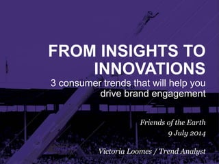 FROM INSIGHTS TO
INNOVATIONS
3 consumer trends that will help you
drive brand engagement
Friends of the Earth
9 July 2014
Victoria Loomes / Trend Analyst
 