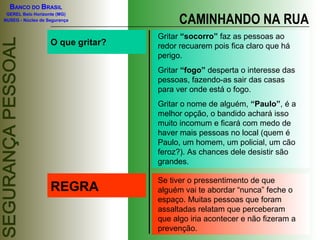 BANCO DO BRASIL

                                         CAMINHANDO NA RUA
 GEREL Belo Horizonte (MG)
NUSEG - Núcleo de Segurança


                                   Gritar “socorro” faz as pessoas ao
                   O que gritar?   redor recuarem pois fica claro que há
                                   perigo.
                                   Gritar “fogo” desperta o interesse das
                                   pessoas, fazendo-as sair das casas
                                   para ver onde está o fogo.
                                   Gritar o nome de alguém, “Paulo”, é a
                                   melhor opção, o bandido achará isso
                                   muito incomum e ficará com medo de
                                   haver mais pessoas no local (quem é
                                   Paulo, um homem, um policial, um cão
                                   feroz?). As chances dele desistir são
                                   grandes.

                                   Se tiver o pressentimento de que
                   REGRA           alguém vai te abordar “nunca” feche o
                                   espaço. Muitas pessoas que foram
                                   assaltadas relatam que perceberam
                                   que algo iria acontecer e não fizeram a
                                   prevenção.
 