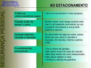 BANCO DO BRASIL

                                                 NO ESTACIONAMENTO
 GEREL Belo Horizonte (MG)
NUSEG - Núcleo de Segurança




                    Prefira os              Carro na rua sempre é mais perigoso.
                    estacionamentos pagos

                   Planeje onde vai         Muitas vezes você chega quando está
                   deixar o carro           claro e há bastante movimento na rua,
                                            e quando vai embora a rua já está
                                            deserta e escura.

                   Quando retornar,         Se desconfiar de alguma coisa, passe
                   reavalie a situação      direto por seu carro e reavalie a
                                            situação. Em dúvida, chame a polícia
                                            (190).

                   Procedimentos            •Tire a chave da ignição;
                   preventivos              •Não deixe chave de casa do veículo;
                                            •Não fique dentro do carro estacionado;
                                            •Não deixe objetos à vista;
                                            •Verifique a tampa de gasolina.
 