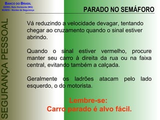 BANCO DO BRASIL

                                         PARADO NO SEMÁFORO
 GEREL Belo Horizonte (MG)
NUSEG - Núcleo de Segurança




                    Vá reduzindo a velocidade devagar, tentando
                    chegar ao cruzamento quando o sinal estiver
                    abrindo.

                    Quando o sinal estiver vermelho, procure
                    manter seu carro à direita da rua ou na faixa
                    central, evitando também a calçada.

                    Geralmente os ladrões atacam pelo lado
                    esquerdo, o do motorista.

                                    Lembre-se:
                              Carro parado é alvo fácil.
 