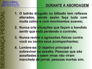 BANCO DO BRASIL

                                      DURANTE A ABORDAGEM
 GEREL Belo Horizonte (MG)
NUSEG - Núcleo de Segurança




                   1. O ladrão drogado ou bêbado tem reflexos
                      alterados, sendo assim faça tudo com
                      muita calma e com movimentos suaves;
                   2. Nunca crie situações que façam o bandido
                      sentir que está perdendo o controle;
                   3. Nunca revide a agressões físicas contra
                      você ou contra seus acompanhantes;
                   4. Lembre-se: O objetivo principal é
                      sobreviver ao assalto. Pessoas que são
                      assaltadas e saem vivas não viram
                      manchete de jornal, pessoas mortas sim.
 