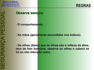 BANCO DO BRASIL

                                                               REGRAS
 GEREL Belo Horizonte (MG)
NUSEG - Núcleo de Segurança




                    Observe sempre:


                    - O comportamento;


                    - As mãos (geralmente escondidas nos bolsos);


                    - Os olhos (dizem que os olhos são o reflexo da alma,
                    isso de fato funciona, observe os olhos e saberá se
                    há ou não intenção ruim).
 